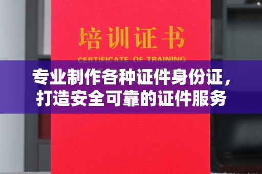 武陟专业制作各种证件身份证，打造安全可靠的证件服务