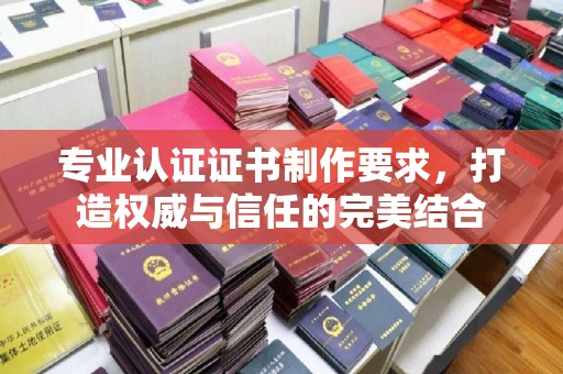 武陟专业认证证书制作要求，打造权威与信任的完美结合