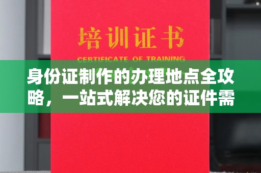 武陟身份证制作的办理地点全攻略，一站式解决您的证件需求